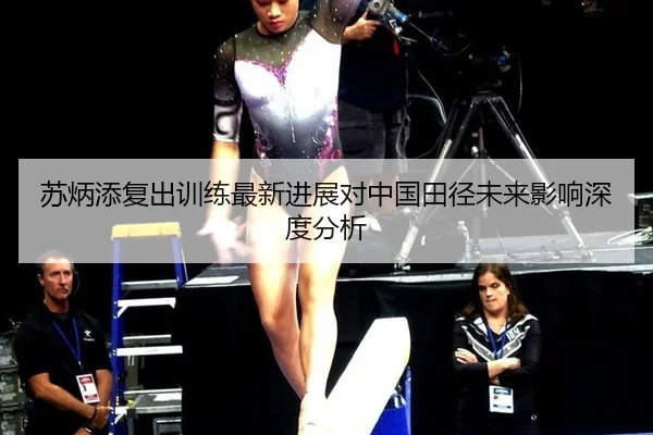 苏炳添复出训练最新进展对中国田径未来影响深度分析